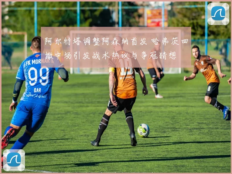 阿尔特塔调整阿森纳首发 哈弗茨回撤中场引发战术热议与争冠猜想