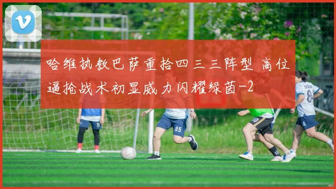 哈维执教巴萨重拾四三三阵型 高位逼抢战术初显威力闪耀绿茵
