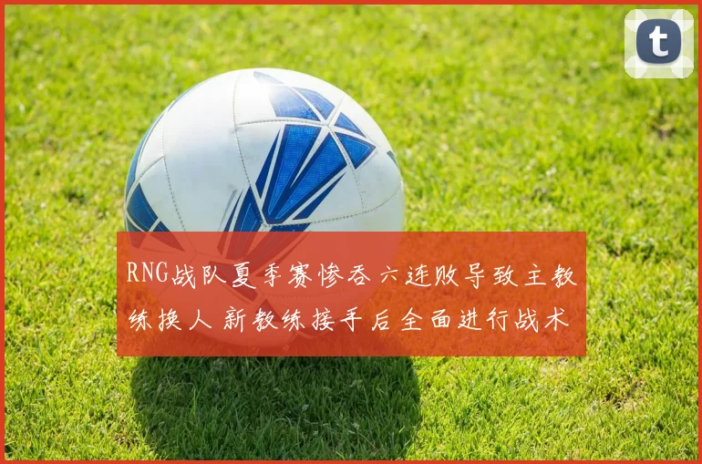 RNG战队夏季赛惨吞六连败导致主教练换人 新教练接手后全面进行战术调整求复苏
