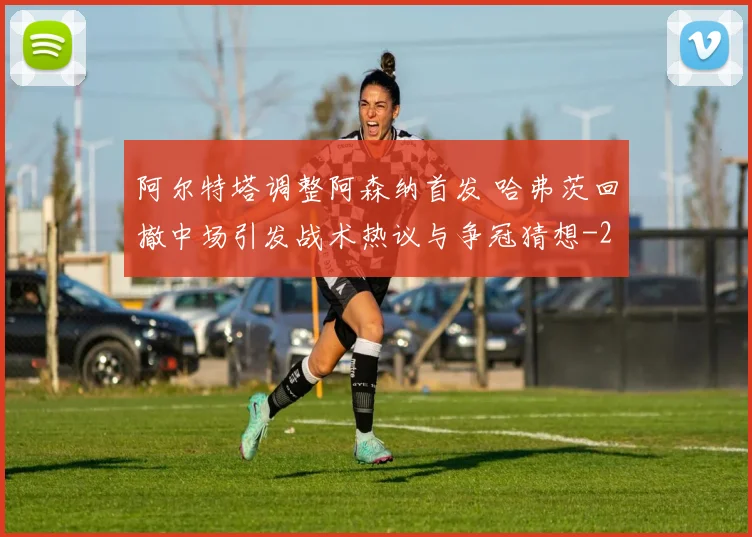 阿尔特塔调整阿森纳首发 哈弗茨回撤中场引发战术热议与争冠猜想