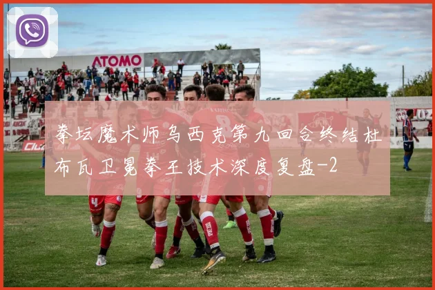 拳坛魔术师乌西克第九回合终结杜布瓦卫冕拳王技术深度复盘