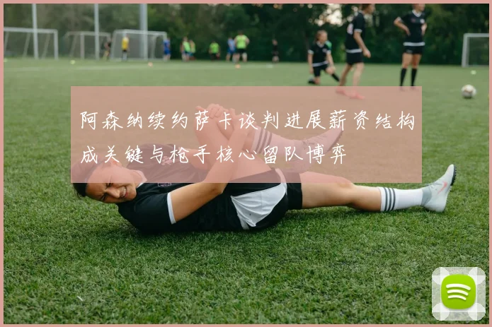 阿森纳续约萨卡谈判进展薪资结构成关键与枪手核心留队博弈